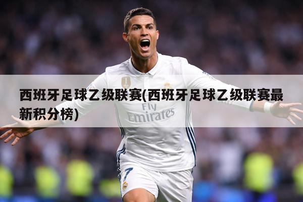 西班牙足球乙级联赛(西班牙足球乙级联赛最新积分榜)