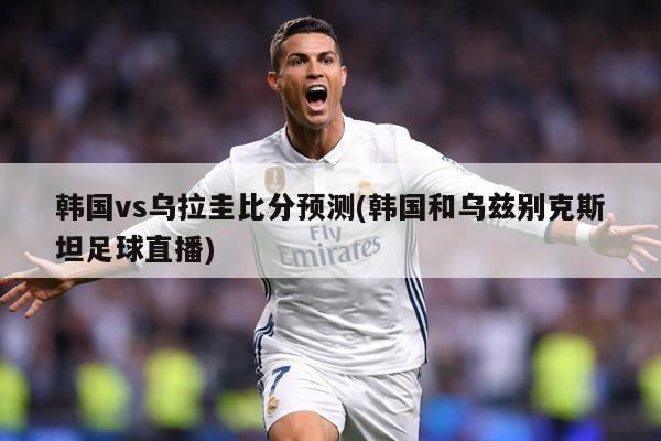 韩国vs乌拉圭比分预测(韩国和乌兹别克斯坦足球直播)