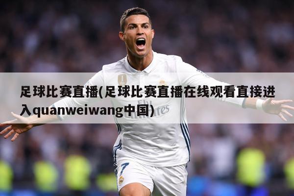 足球比赛直播(足球比赛直播在线观看直接进入quanweiwang中国)